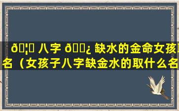 🦋 八字 🌿 缺水的金命女孩取名（女孩子八字缺金水的取什么名字好）